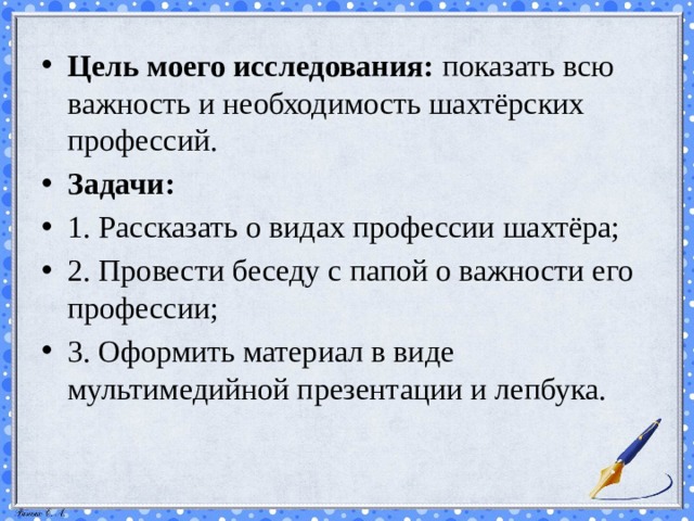Цель моего исследования:  показать всю важность и необходимость шахтёрских профессий.  Задачи: 1. Рассказать о видах профессии шахтёра; 2. Провести беседу с папой о важности его профессии; 3. Оформить материал в виде мультимедийной презентации и лепбука. 