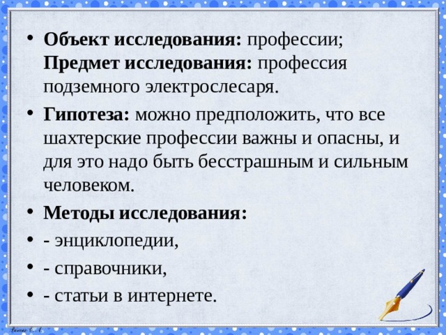 Объект исследования:  профессии;  Предмет исследования:  профессия подземного электрослесаря. Гипотеза: можно предположить, что  все шахтерские профессии важны и опасны, и для это надо быть бесстрашным и сильным человеком. Методы исследования: - энциклопедии, - справочники, - статьи в интернете. 
