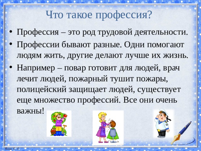 Что такое профессия? Профессия – это род трудовой деятельности. Профессии бывают разные. Одни помогают людям жить, другие делают лучше их жизнь. Например – повар готовит для людей, врач лечит людей, пожарный тушит пожары, полицейский защищает людей, существует еще множество профессий. Все они очень важны! 