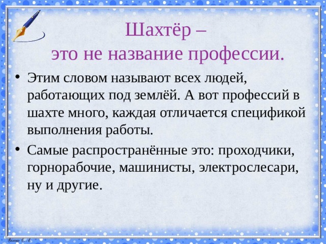 Шахтёр –  это не название профессии. Этим словом называют всех людей, работающих под землёй. А вот профессий в шахте много, каждая отличается спецификой выполнения работы. Самые распространённые это: проходчики, горнорабочие, машинисты, электрослесари, ну и другие. 