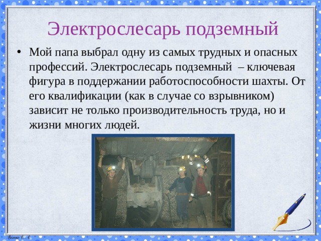 Электрослесарь подземный Мой папа выбрал одну из самых трудных и опасных профессий. Электрослесарь подземный – ключевая фигура в поддержании работоспособности шахты. От его квалификации (как в случае со взрывником) зависит не только производительность труда, но и жизни многих людей. 