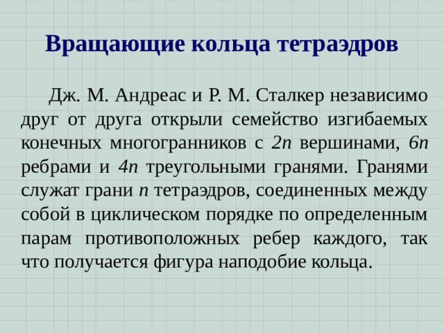 Вращающие кольца тетраэдров   Дж. М. Андреас и Р. М. Сталкер независимо друг от друга открыли семейство изгибаемых конечных многогранников с 2 n вершинами, 6 n ребрами и 4 n треугольными гранями. Гранями служат грани n тетраэдров, соединенных между собой в циклическом порядке по определенным парам противоположных ребер каждого, так что получается фигура наподобие кольца.  