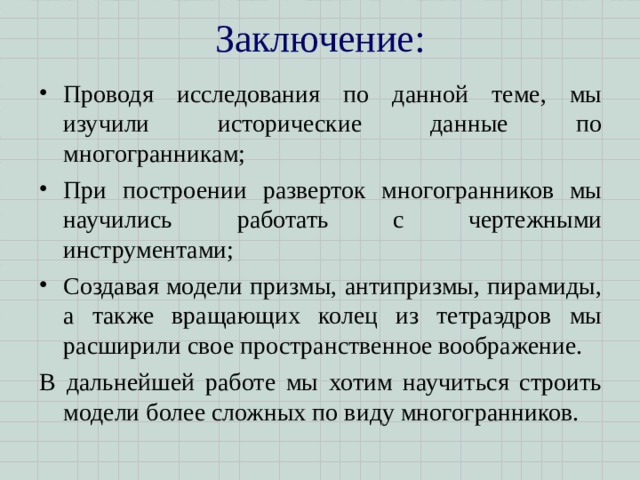 Заключение:   Проводя исследования по данной теме, мы изучили исторические данные по многогранникам; При построении разверток многогранников мы научились работать с чертежными инструментами; Создавая модели призмы, антипризмы, пирамиды, а также вращающих колец из тетраэдров мы расширили свое пространственное воображение. В дальнейшей работе мы хотим научиться строить модели более сложных по виду многогранников. 