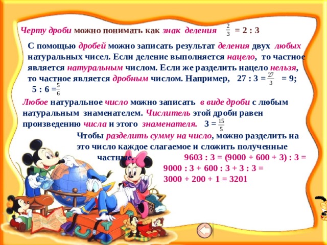 Черту дроби можно понимать как знак деления = 2 : 3 С помощью дробей можно записать результат деления двух любых натуральных чисел. Если деление выполняется нацело , то частное является натуральным числом. Если же разделить нацело нельзя , то частное является дробным числом. Например, 27 : 3 = = 9; 5 : 6 = Любое натуральное число можно записать в виде дроби с любым натуральным знаменателем. Числитель этой дроби равен произведению числа и этого знаменателя. 3 = Чтобы разделить сумму на число , можно разделить на это число каждое слагаемое и сложить полученные частные. 9603 : 3 = (9000 + 600 + 3) : 3 =  9000 : 3 + 600 : 3 + 3 : 3 =  3000 + 200 + 1 = 3201