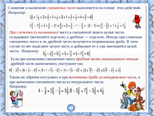 .   .  Сложение и вычитание смешанных чисел выполняется на основе этих действий. Например: При сложении (и вычитании)   чисел в смешанной записи целые части складывают (вычитают) отдельно, а дробные — отдельно. Иногда при сложении смешанных чисел в их дробной части получается неправильная дробь. В этом случае из нее выделяют целую часть и добавляют ее к уже имеющейся целой части.  Например:   . Если при вычитании смешанных чисел дробная часть уменьшаемого меньше дробной части вычитаемого, поступают так: Таким же образом поступают и при вычитании дроби из натурального числа , и при вычитании смешанного числа из натурального числа.   Например: