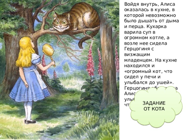 Войдя внутрь, Алиса оказалась в кухне, в которой невозможно было дышать от дыма и перца. Кухарка варила суп в огромном котле, а возле нее сидела Герцогиня с визжащим младенцем. На кухне находился и «огромный кот, что сидел у печи и улыбался до ушей». Герцогиня объяснила Алисе, что он улыбается, потому что Чеширский. ЗАДАНИЕ ОТ КОТА Но не долго Алиса бродила в темноте. Вскоре она увидела дом  