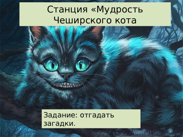 Станция «Мудрость Чеширского кота Его весной и летом Мы видели одетым, А осенью с бедняжки Сорвали все рубашки. (Дерево) Что за дерево-девица? Не швея, не мастерица, Ничего сама не шьёт, А в иголках круглый год. (Ель) Кругом вода, С утолением жажды беда. (Море) Какое дерево по праву считается символом России? (Берёза) Благоухает и манит, Цветами нежными дарит, Протянешь руку за плетень – И в ней окажется … Ответ (Сирень) Белые овечки бегают по свечке. Ответ (Верба) Что же это за девица Не швея, не мастерица Ничего сама не шьет, А в иголках круглый год. Ответ (Ель) Дом со всех сторон открыт, Он резною крышей крыт. Заходи в зелѐный дом, Чудеса увидишь в нѐм. Ответ (Лес) Задание: отгадать загадки.  