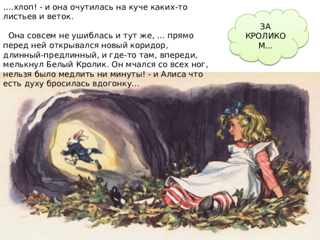 … .хлоп! - и она очутилась на куче каких-то листьев и веток.  Она совсем не ушиблась и тут же, … прямо перед ней открывался новый коридор, длинный-предлинный, и где-то там, впереди, мелькнул Белый Кролик. Он мчался со всех ног, нельзя было медлить ни минуты! - и Алиса что есть духу бросилась вдогонку… ЗА КРОЛИКОМ… 