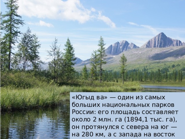 «Югыд ва» — один из самых больших национальных парков России: его площадь составляет около 2 млн. га (1894,1 тыс. га), он протянулся с севера на юг — на 280 км, а с запада на восток — на 120 км. 