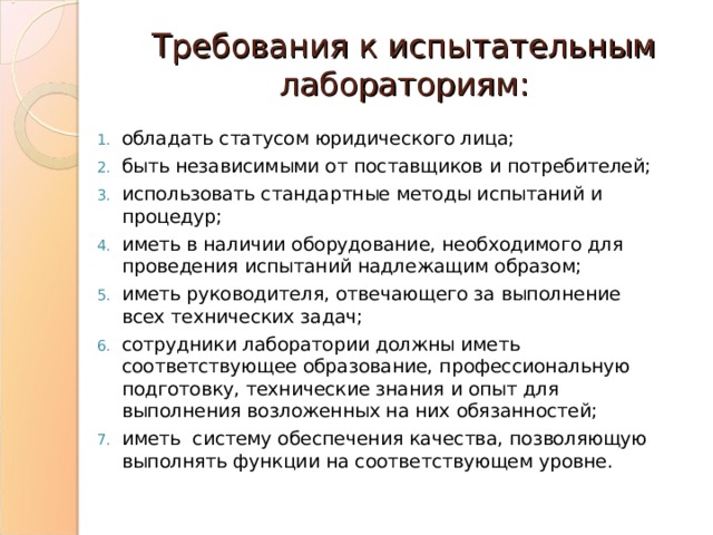 Требования к испытательным лабораториям: обладать статусом юридического лица; быть независимыми от поставщиков и потребителей; использовать стандартные методы испытаний и процедур; иметь в наличии оборудование, необходимого для проведения испытаний надлежащим образом; иметь руководителя, отвечающего за выполнение всех технических задач; сотрудники лаборатории должны иметь соответствующее образование, профессиональную подготовку, технические знания и опыт для выполнения возложенных на них обязанностей; иметь систему обеспечения качества, позволяющую выполнять функции на соответствующем уровне. 