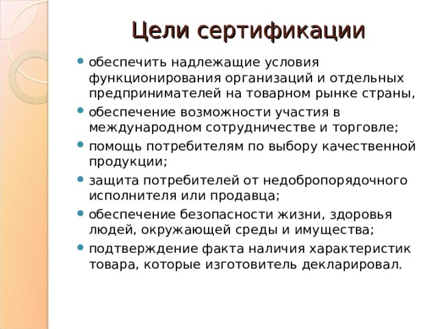 Цели сертификации обеспечить надлежащие условия функционирования организаций и отдельных предпринимателей на товарном рынке страны, обеспечение возможности участия в международном сотрудничестве и торговле; помощь потребителям по выбору качественной продукции; защита потребителей от недобропорядочного исполнителя или продавца; обеспечение безопасности жизни, здоровья людей, окружающей среды и имущества; подтверждение факта наличия характеристик товара, которые изготовитель декларировал. 