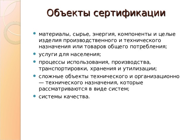 Объекты сертификации материалы, сырье, энергия, компоненты и целые изделия производственного и технического назначения или товаров общего потребления; услуги для населения; процессы использования, производства, транспортировки, хранения и утилизации; сложные объекты технического и организационно — технического назначения, которые рассматриваются в виде систем; системы качества. 
