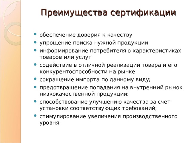 Преимущества сертификации   обеспечение доверия к качеству упрощение поиска нужной продукции информирование потребителя о характеристиках товаров или услуг содействие в отличной реализации товара и его конкурентоспособности на рынке сокращение импорта по данному виду; предотвращение попадания на внутренний рынок низкокачественной продукции; способствование улучшению качества за счет установки соответствующих требований; стимулирование увеличения производственного уровня.  