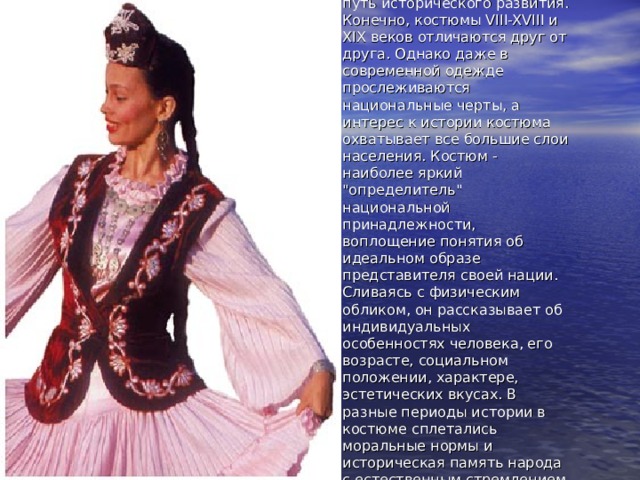 Национальный татарский костюм прошел длинный путь исторического развития. Конечно, костюмы VIII-XVIII и XIX веков отличаются друг от друга. Однако даже в современной одежде прослеживаются национальные черты, а интерес к истории костюма охватывает все большие слои населения. Костюм - наиболее яркий 
