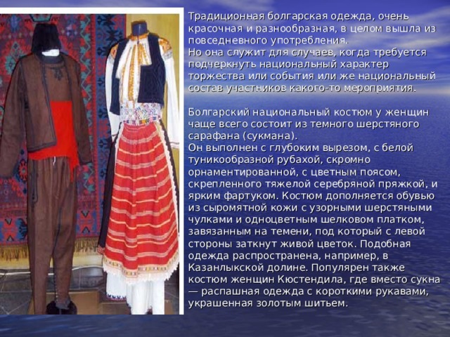 Традиционная болгарская одежда, очень красочная и разнообразная, в целом вышла из повседневного употребления.  Но она служит для случаев, когда требуется подчеркнуть национальный характер торжества или события или же национальный состав участников какого-то мероприятия.   Болгарский национальный костюм у женщин чаще всего состоит из темного шерстяного сарафана (сукмана).  Он выполнен с глубоким вырезом, с белой туникообразной рубахой, скромно орнаментированной, с цветным поясом, скрепленного тяжелой серебряной пряжкой, и ярким фартуком. Костюм дополняется обувью из сыромятной кожи с узорными шерстяными чулками и одноцветным шелковом платком, завязанным на темени, под который с левой стороны заткнут живой цветок. Подобная одежда распространена, например, в Казанлыкской долине. Популярен также костюм женщин Кюстендила, где вместо сукна — распашная одежда с короткими рукавами, украшенная золотым шитьем.   