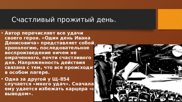 Счастливый прожитый день. Автор перечисляет все удачи своего героя. «Один день Ивана Денисовича» представляет собой хронологию, последовательное воспроизведение ничем не омраченного, почти счастливого дня. Напряженность действия связана с тем, что все происходит в особом лагере. Одна за другой у Щ-854 случается «много удач». Сначала ему удается избежать карцера «с выводом». 