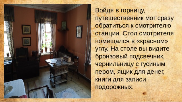 Войдя в горницу, путешественник мог сразу обратиться к смотрителю станции. Стол смотрителя помещался в «красном» углу. На столе вы видите бронзовый подсвечник, чернильницу с гусиным пером, ящик для денег, книги для записи подорожных. 