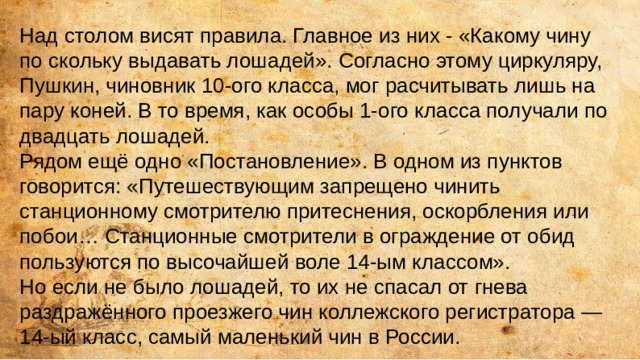 Над столом висят правила. Главное из них - «Какому чину по скольку выдавать лошадей». Согласно этому циркуляру, Пушкин, чиновник 10-ого класса, мог расчитывать лишь на пару коней. В то время, как особы 1-ого класса получали по двадцать лошадей. Рядом ещё одно «Постановление». В одном из пунктов говорится: «Путешествующим запрещено чинить станционному смотрителю притеснения, оскорбления или побои… Станционные смотрители в ограждение от обид пользуются по высочайшей воле 14-ым классом». Но если не было лошадей, то их не спасал от гнева раздражённого проезжего чин коллежского регистратора — 14-ый класс, самый маленький чин в России. 