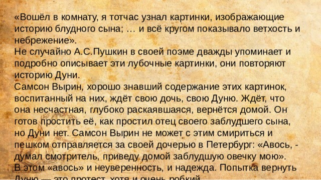 «Вошёл в комнату, я тотчас узнал картинки, изображающие историю блудного сына; … и всё кругом показывало ветхость и небрежение». Не случайно А.С.Пушкин в своей поэме дважды упоминает и подробно описывает эти лубочные картинки, они повторяют историю Дуни. Самсон Вырин, хорошо знавший содержание этих картинок, воспитанный на них, ждёт свою дочь, свою Дуню. Ждёт, что она несчастная, глубоко раскаявшаяся, вернётся домой. Он готов простить её, как простил отец своего заблудшего сына, но Дуни нет. Самсон Вырин не может с этим смириться и пешком отправляется за своей дочерью в Петербург: «Авось, - думал смотритель, приведу домой заблудшую овечку мою». В этом «авось» и неуверенность, и надежда. Попытка вернуть Дуню — это протест, хотя и очень робкий. 