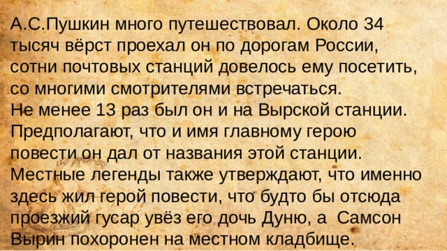 А.С.Пушкин много путешествовал. Около 34 тысяч вёрст проехал он по дорогам России, сотни почтовых станций довелось ему посетить, со многими смотрителями встречаться. Не менее 13 раз был он и на Вырской станции. Предполагают, что и имя главному герою повести он дал от названия этой станции. Местные легенды также утверждают, что именно здесь жил герой повести, что будто бы отсюда проезжий гусар увёз его дочь Дуню, а Самсон Вырин похоронен на местном кладбище. 