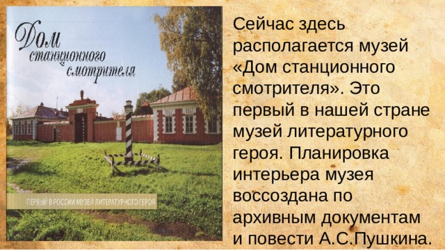 Сейчас здесь располагается музей «Дом станционного смотрителя». Это первый в нашей стране музей литературного героя. Планировка интерьера музея воссоздана по архивным документам и повести А.С.Пушкина. 