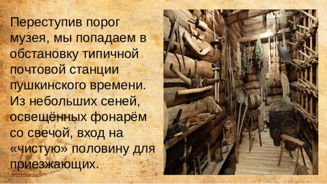 Переступив порог музея, мы попадаем в обстановку типичной почтовой станции пушкинского времени. Из небольших сеней, освещённых фонарём со свечой, вход на «чистую» половину для приезжающих. 