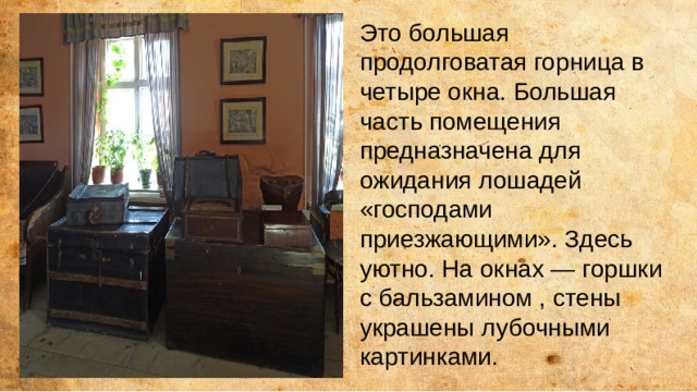Это большая продолговатая горница в четыре окна. Большая часть помещения предназначена для ожидания лошадей «господами приезжающими». Здесь уютно. На окнах — горшки с бальзамином , стены украшены лубочными картинками. 