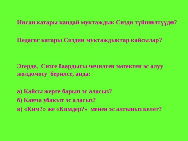 Инсан катары кандай муктаждык Сизди түйшѳлтүүдѳ?  Педагог катары Сиздин муктаждыктар кайсылар?   Эгерде, Сизге баардыгы чечилген эмгектен эс алуу жолдомосу берилсе, анда:  а) Кайсы жерге барып эс аласыз? б) Канча убакыт эс аласыз? в) «Ким?» же «Кимдер?» менен эс алгыныз келет?  