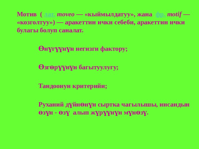 Мотив  (  лат.   moveo  — «кыймылдатуу», жана   фр.   motif  — «козголтуу») — аракеттин ички себеби, аракеттин ички булагы болуп саналат.  Ѳнүгүүнүн негизги фактору;  Ѳзгөрүүнүн багытуулугу;  Тандоонун критерийи;  Руханий дүйнөнүн сыртка чагылышы, инсандын өзүн - өзү алып жүрүүнүн мүнөзү.  