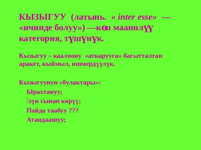 КЫЗЫГУУ  (латынь.  « inter esse»  — «ичинде болуу») —көп маанилүү категория, түшүнүк.  Кызыгуу – каалоону «аткарууга» багытталган аракет, кыймыл, ишмердүүлүк.  Кызыгуунун «булактары»: Ырахтануу; Ѳзүн сынап көрүү; Пайда таабуу ??? Атандаашуу;   