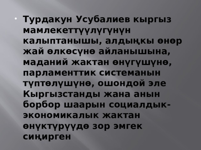 Турдакун Усубалиев кыргыз мамлекеттүүлүгүнүн калыптанышы, алдыңкы өнөр жай өлкөсүнө айланышына, маданий жактан өнүгүшүнө, парламенттик системанын түптөлүшүнө, ошондой эле Кыргызстанды жана анын борбор шаарын социалдык-экономикалык жактан өнүктүрүүдө зор эмгек сиңирген 