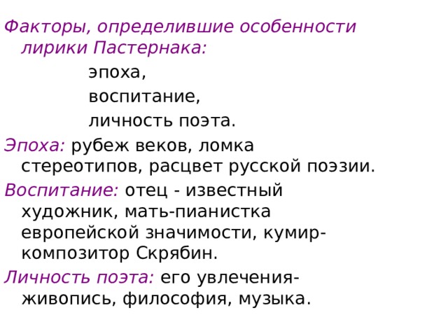 Факторы, определившие особенности лирики Пастернака:     эпоха,     воспитание,     личность поэта. Эпоха: рубеж веков, ломка стереотипов, расцвет русской поэзии. Воспитание: отец - известный художник, мать-пианистка европейской значимости, кумир-композитор Скрябин. Личность поэта:  его увлечения- живопись, философия, музыка. 