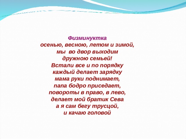     Физминуктка  осенью, весною, летом и зимой,  мы во двор выходим  дружною семьей!  Встали все и по порядку  каждый делает зарядку  мама руки поднимает,  папа бодро приседает,  повороты в право, в лево,  делает мой братик Сева  а я сам бегу трусцой,  и качаю головой    