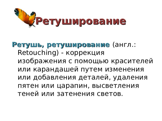 Ретуширование Ретушь, ретуширование (англ.: Retouching) - коррекция изображения с помощью красителей или карандашей путем изменения или добавления деталей, удаления пятен или царапин, высветления теней или затенения светов.   