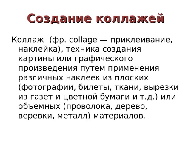 Создание коллажей Коллаж (фр. collage — приклеивание, наклейка), техника создания картины или графического произведения путем применения различных наклеек из плоских (фотографии, билеты, ткани, вырезки из газет и цветной бумаги и т.д.) или объемных (проволока, дерево, веревки, металл) материалов. 