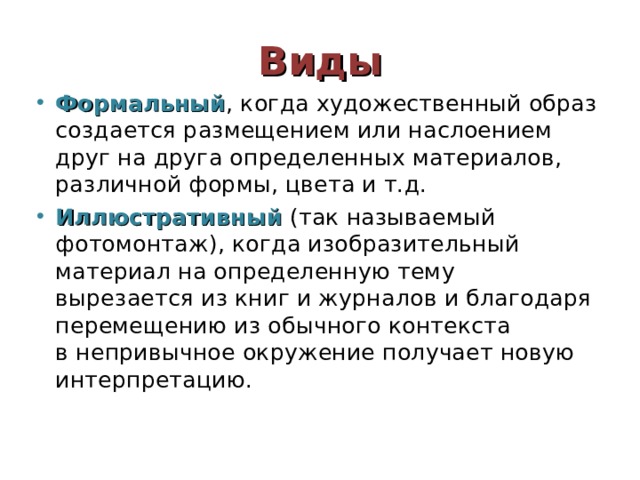 Виды Формальный , когда художественный образ создается размещением или наслоением друг на друга определенных материалов, различной формы, цвета и т.д. Иллюстративный (так называемый фотомонтаж), когда изобразительный материал на определенную тему вырезается из книг и журналов и благодаря перемещению из обычного контекста в непривычное окружение получает новую интерпретацию. 