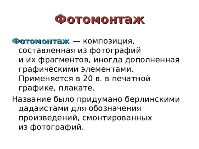 Фотомонтаж Фотомонтаж  — композиция, составленная из фотографий и их фрагментов, иногда дополненная графическими элементами. Применяется в 20 в. в печатной графике, плакате. Название было придумано берлинскими дадаистами для обозначения произведений, смонтированных из фотографий. 