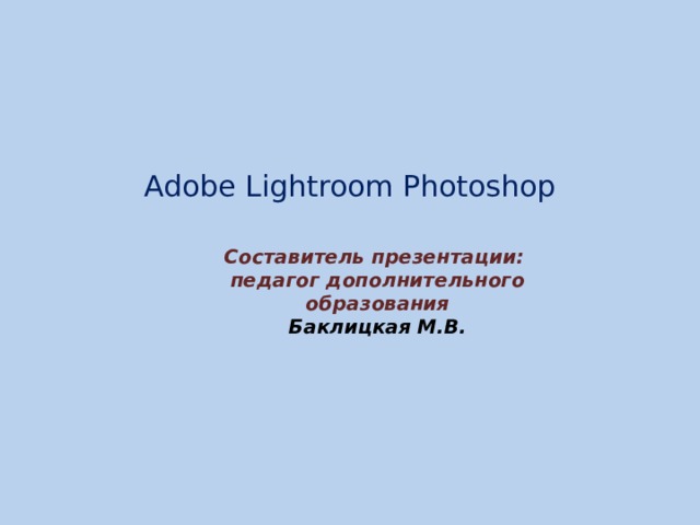 Adobe Lightroom Photoshop    Составитель презентации: педагог дополнительного образования Баклицкая М.В. 