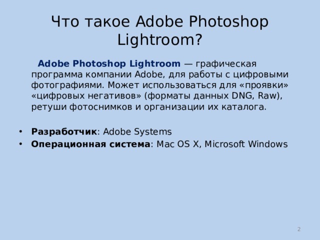 Что такое Adobe Photoshop Lightroom?  Adobe Photoshop Lightroom  — графическая программа компании Adobe, для работы с цифровыми фотографиями. Может использоваться для «проявки» «цифровых негативов» (форматы данных DNG, Raw), ретуши фотоснимков и организации их каталога. Разработчик : Adobe Systems Операционная система : Mac OS X, Microsoft Windows  