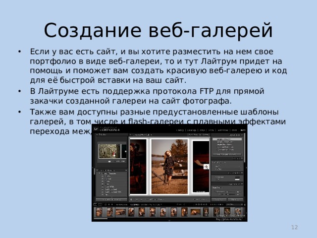 Создание веб-галерей Если у вас есть сайт, и вы хотите разместить на нем свое портфолио в виде веб-галереи, то и тут Лайтрум придет на помощь и поможет вам создать красивую веб-галерею и код для её быстрой вставки на ваш сайт. В Лайтруме есть поддержка протокола FTP для прямой закачки созданной галереи на сайт фотографа. Также вам доступны разные предустановленные шаблоны галерей, в том числе и flash-галереи с плавными эффектами перехода между фотографиями в слайдшоу.  