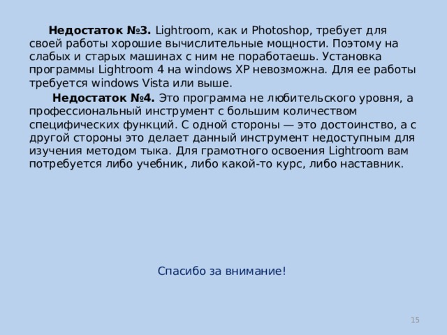  Недостаток №3. Lightroom, как и Photoshop, требует для своей работы хорошие вычислительные мощности. Поэтому на слабых и старых машинах с ним не поработаешь. Установка программы Lightroom 4 на windows XP невозможна. Для ее работы требуется windows Vista или выше.  Недостаток №4. Это программа не любительского уровня, а профессиональный инструмент с большим количеством специфических функций. С одной стороны — это достоинство, а с другой стороны это делает данный инструмент недоступным для изучения методом тыка. Для грамотного освоения Lightroom вам потребуется либо учебник, либо какой-то курс, либо наставник. Спасибо за внимание!  