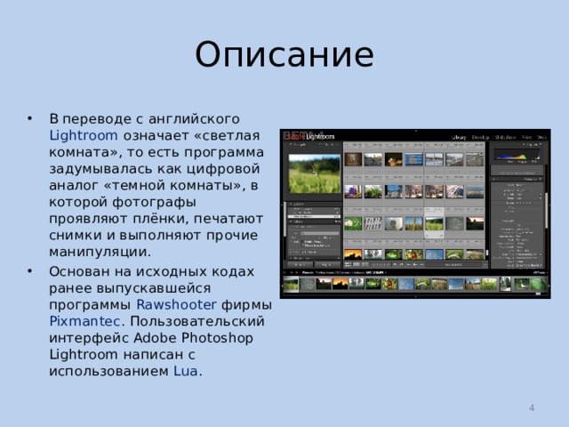 Описание В переводе с английского Lightroom означает «светлая комната», то есть программа задумывалась как цифровой аналог «темной комнаты», в которой фотографы проявляют плёнки, печатают снимки и выполняют прочие манипуляции. Основан на исходных кодах ранее выпускавшейся программы Rawshooter фирмы Pixmantec . Пользовательский интерфейс Adobe Photoshop Lightroom написан с использованием Lua .  