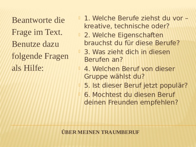 Beantworte die Frage im Text. Benutze dazu folgende Fragen als Hilfe: 1. Welche Berufe ziehst du vor – kreative, technische oder? 2. Welche Eigenschaften brauchst du für diese Berufe? 3. Was zieht dich in diesen Berufen an? 4. Welchen Beruf von dieser Gruppe wählst du? 5. Ist dieser Beruf jetzt populär? 6. Mochtest du diesen Beruf deinen Freunden empfehlen? Über meinen Traumberuf   