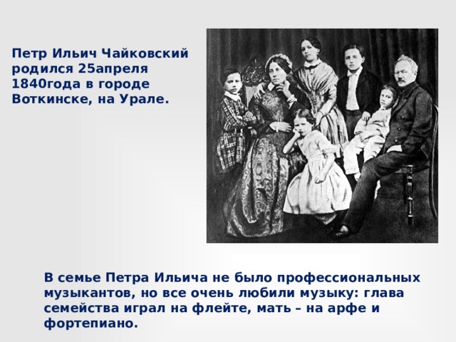 Петр Ильич Чайковский родился 25апреля 1840года в городе Воткинске, на Урале. В семье Петра Ильича не было профессиональных музыкантов, но все очень любили музыку: глава семейства играл на флейте, мать – на арфе и фортепиано. 