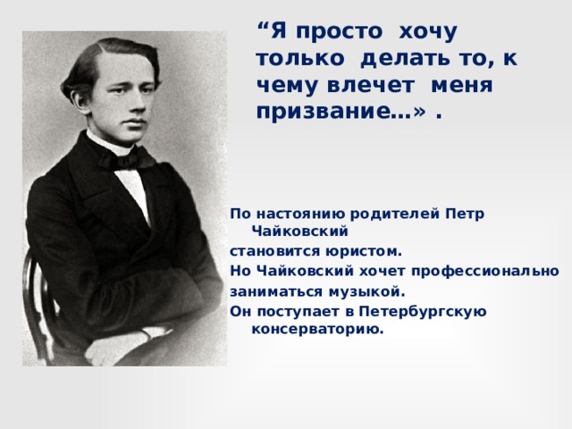 “ Я просто хочу только делать то, к чему влечет меня призвание…» . По настоянию родителей Петр Чайковский становится юристом. Но Чайковский хочет профессионально заниматься музыкой. Он поступает в Петербургскую консерваторию. 