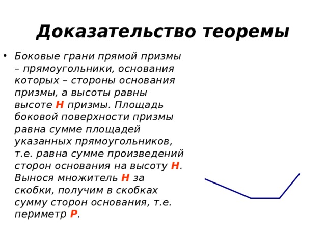 Доказательство теоремы Боковые грани прямой призмы – прямоугольники, основания которых – стороны основания призмы, а высоты равны высоте H призмы. Площадь боковой поверхности призмы равна сумме площадей указанных прямоугольников, т.е. равна сумме произведений сторон основания на высоту H . Вынося множитель H за скобки, получим в скобках сумму сторон основания, т.е. периметр P . 