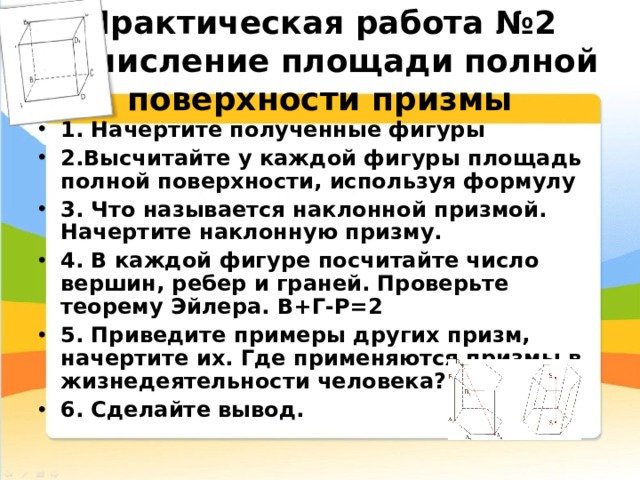 Практическая работа № 2  Вычисление площади полной поверхности призмы 1. Начертите полученные фигуры 2.Высчитайте у каждой фигуры площадь полной поверхности, используя формулу 3. Что называется наклонной призмой. Начертите наклонную призму. 4. В каждой фигуре посчитайте число вершин, ребер и граней. Проверьте теорему Эйлера.  В+Г-Р=2 5. Приведите примеры других призм, начертите их. Где применяются призмы в жизнедеятельности человека? 6. Сделайте вывод.  