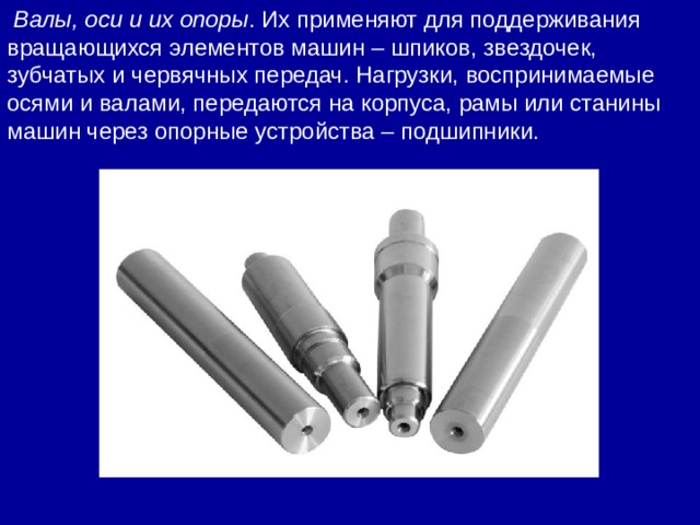   Валы, оси и их опоры . Их применяют для поддерживания вращающихся элементов машин – шпиков, звездочек, зубчатых и червячных передач. Нагрузки, воспринимаемые осями и валами, передаются на корпуса, рамы или станины машин через опорные устройства – подшипники. 