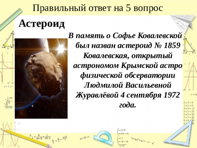 Правильный ответ на 5 вопрос Астероид  В память о Софье Ковалевской был назван астероид № 1859 Ковалевская, открытый астрономом Крымской астрофизической обсерватории Людмилой Васильевной Журавлёвой 4 сентября 1972 года. 