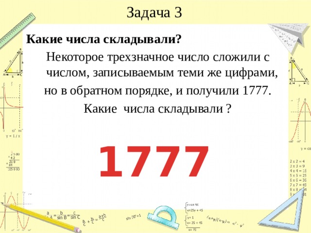 Задача 3 Какие числа складывали? Некоторое трехзначное число сложили с числом, записываемым теми же цифрами, но в обратном порядке, и получили 1777. Какие числа складывали ? 1777 